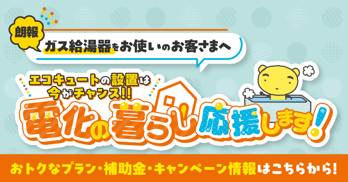 朗報 ガス給湯器をお使いのお客さまへ エコキュートの設置は今がチャンス！！電化の暮らし応援します！おトクなプラン・補助金・キャンペーン情報はこちらから！