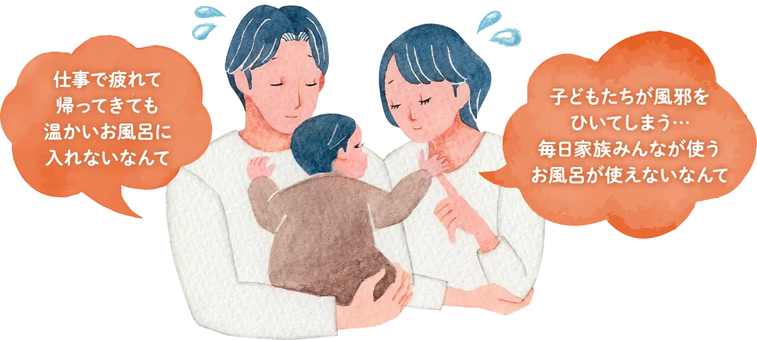 「仕事で疲れて帰ってきても温かいおひろに入れないなんて」「子どもたちが風邪をひいてしまう…毎日家族みんなが使うお風呂が使えないなんて」