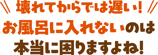 壊れてからでは遅い！お風呂に入れないのは本当に困りますよね！