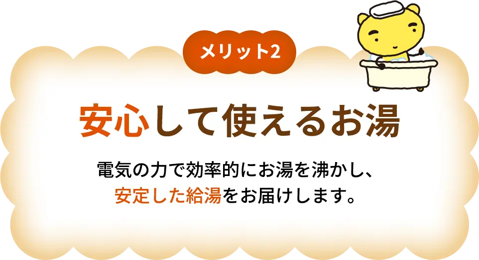 メリット2 安心して使えるお湯 伝記の力で効率的にお湯を沸かし、安定した給湯をお届けします。
