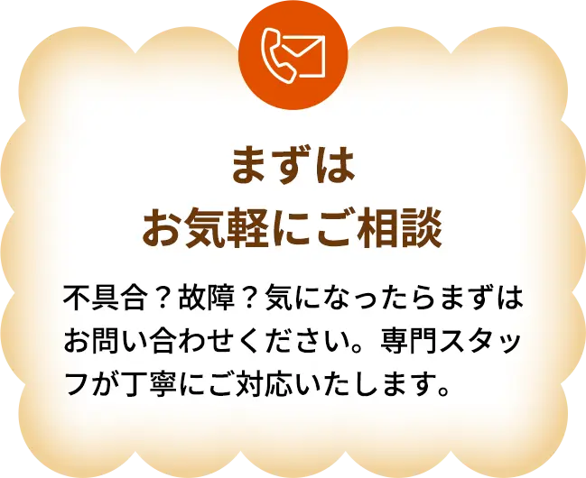 まずはお気軽にご相談　不具合？故障？気になったらまずはお問い合わせください。専門スタッフが丁寧にご対応いたします。