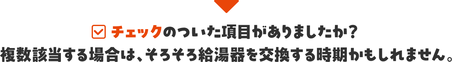 チェックのついた項目がありましたか？ 複数該当する場合は、そろそろ給湯器を交換する時期かもしれません。