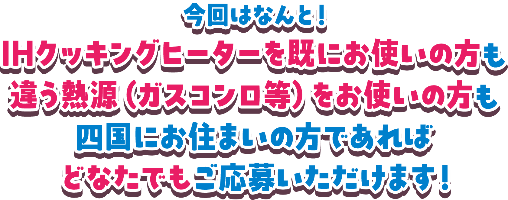 今回はなんと！IHクッキングヒーターを既にお使いの方も違う熱源（ガスコンロ等）をお使いの方も四国にお住まいの方であればどなたでもご応募いただけます！