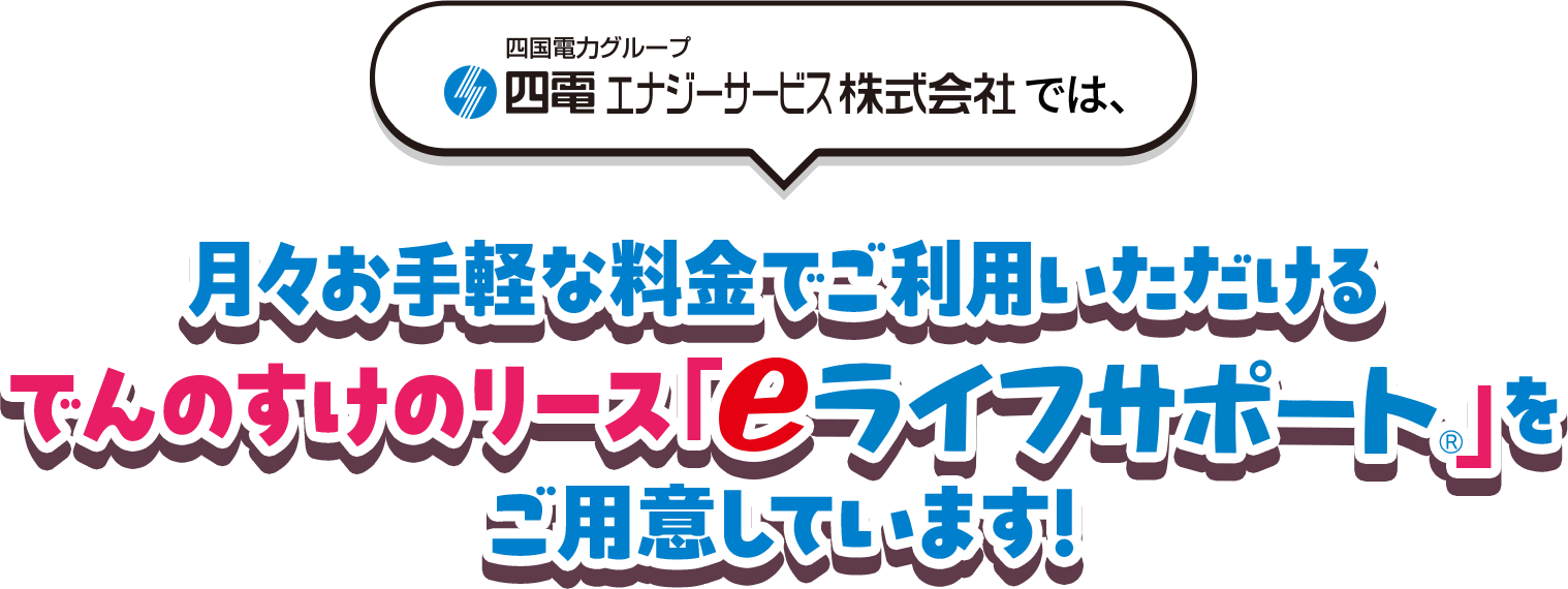 四国電力グループ 四電エナジーサービス株式会社では、月々お手軽な料金でご利用いただけるでんのすけのリース「eライフサポート&reg;」をご用意しています！