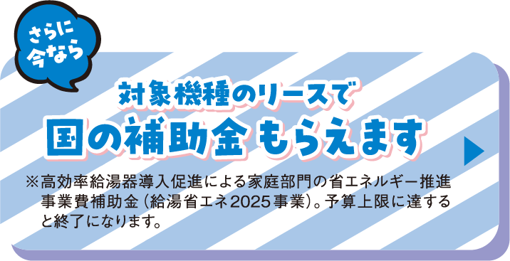 さらに今なら対象機種のリースで国の補助金もらえます ※高効率給湯器導入促進による家庭部門の省エネルギー推進事業費補助金（給湯省エネ2025 事業）。予算上限に達すると終了になります。
