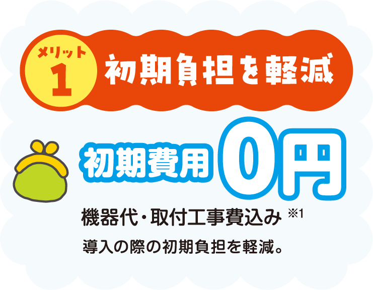 メリット1 初期負担を軽減 初期費用0円 機器代・取付工事費込み※1 導入の際の初期負担を軽減。