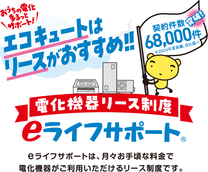 おうちの電化まるっとサポート！エコキュートはリースがおすすめ！！電化機器リース制度eライフサポート® e ライフサポートは、月々お手頃な料金で電化機器がご利用いただけるリース制度です。