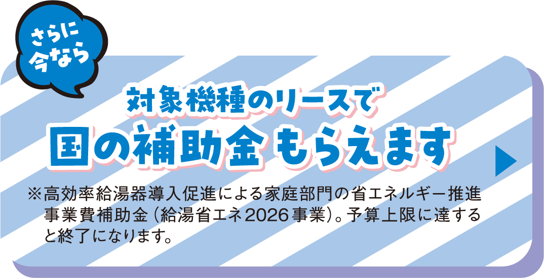 さらに今なら対象機種のリースで国の補助金もらえます ※高効率給湯器導入促進による家庭部門の省エネルギー推進事業費補助金（給湯省エネ2026事業）。予算上限に達すると終了になります。