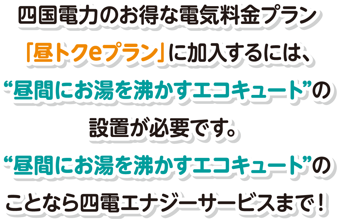 四国電力のお得な電気料金プラン「昼トクeプラン」に加入するには、“昼間にお湯を沸かすエコキュート”の設置が必要です。“昼間にお湯を沸かすエコキュート”のことなら四電エナジーサービスまで！