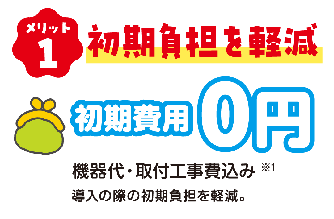 メリット1 初期負担を軽減 初期費用0円 機器代・取付工事費込み※1 導入の際の初期負担を軽減。