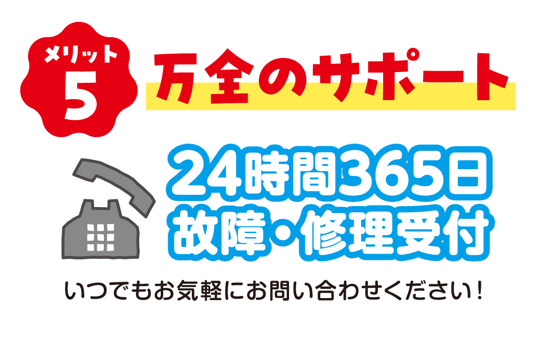 メリット5 万全のサポート 24時間365日故障・修理受付 いつでもお気軽にお問い合わせください！