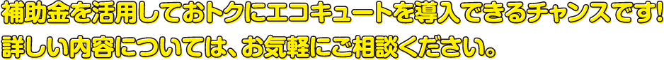 補助金を活用しておトクにエコキュートを導入できるチャンスです！詳しい内容については、お気軽にご相談ください。