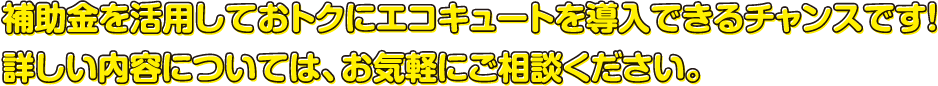 補助金を活用しておトクにエコキュートを導入できるチャンスです！詳しい内容については、お気軽にご相談ください。