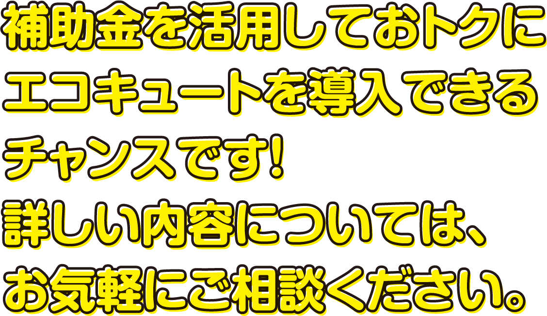 補助金を活用しておトクにエコキュートを導入できるチャンスです！詳しい内容については、お気軽にご相談ください。