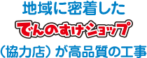 地域に密着したでんのすけショップ（協力店）が高品質の工事